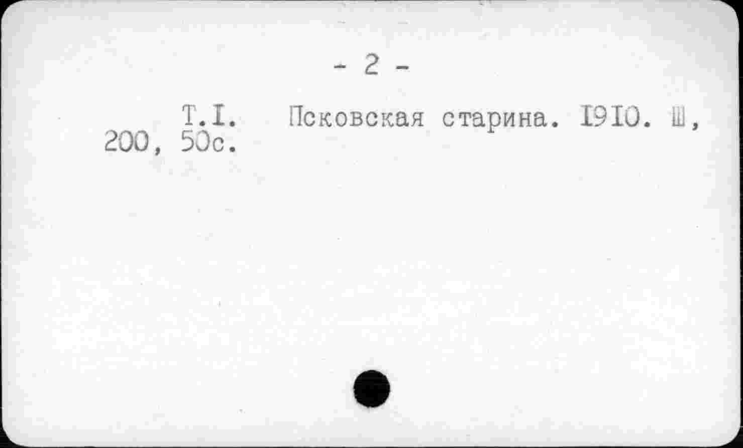 ﻿- 2 -
T. I.
200, 50c.
Псковская старина. 1910. Ш,